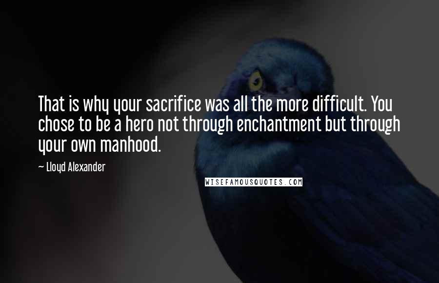 Lloyd Alexander Quotes: That is why your sacrifice was all the more difficult. You chose to be a hero not through enchantment but through your own manhood.