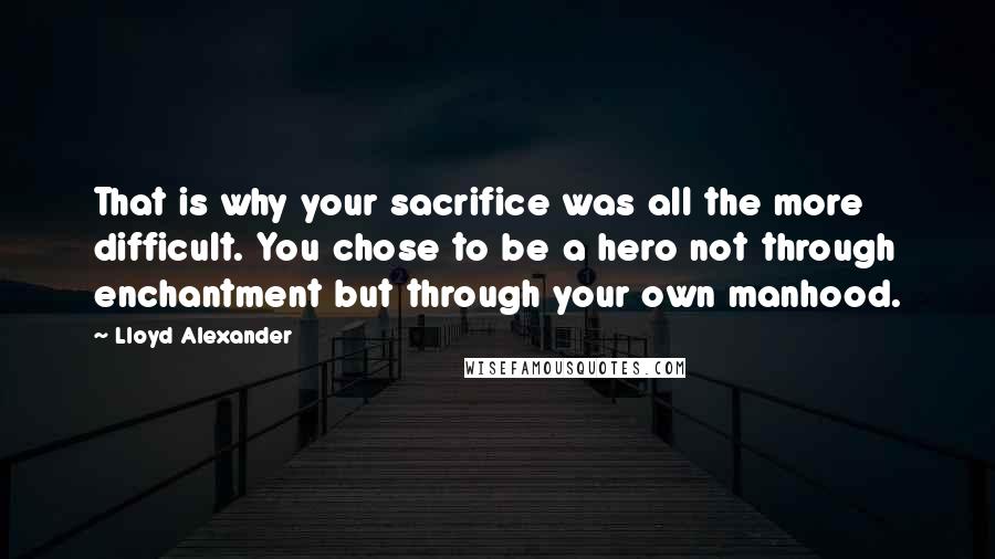 Lloyd Alexander Quotes: That is why your sacrifice was all the more difficult. You chose to be a hero not through enchantment but through your own manhood.