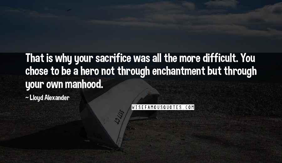 Lloyd Alexander Quotes: That is why your sacrifice was all the more difficult. You chose to be a hero not through enchantment but through your own manhood.