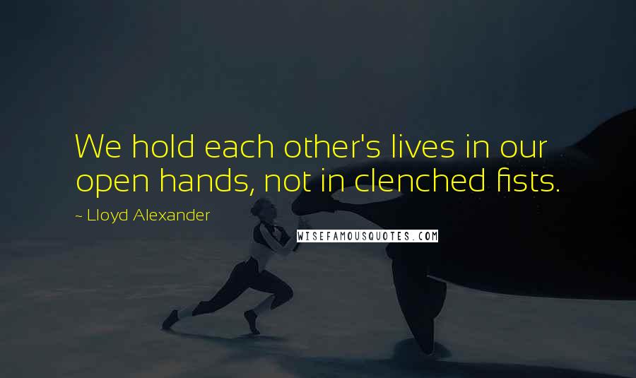 Lloyd Alexander Quotes: We hold each other's lives in our open hands, not in clenched fists.