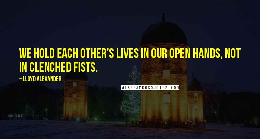 Lloyd Alexander Quotes: We hold each other's lives in our open hands, not in clenched fists.