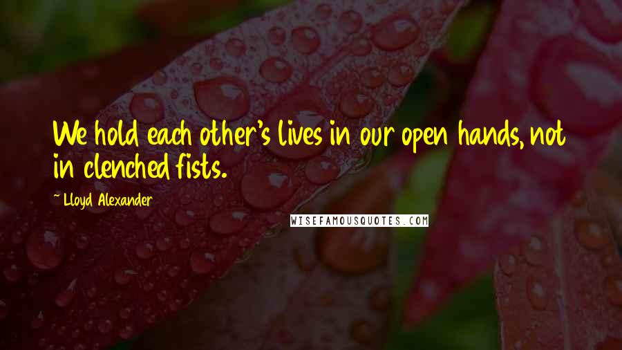 Lloyd Alexander Quotes: We hold each other's lives in our open hands, not in clenched fists.