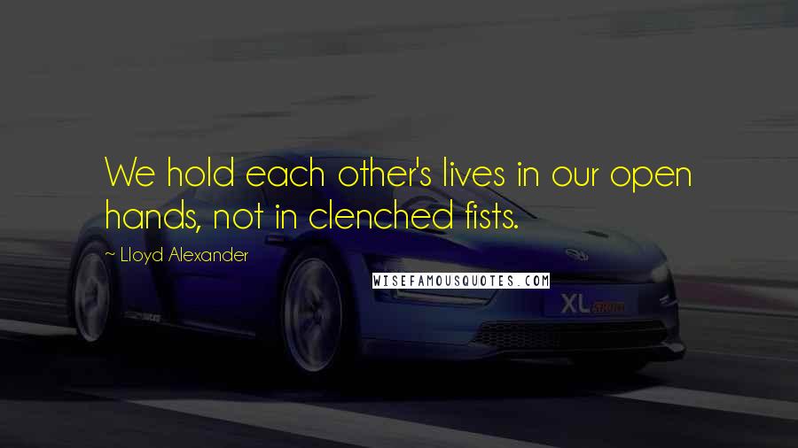 Lloyd Alexander Quotes: We hold each other's lives in our open hands, not in clenched fists.
