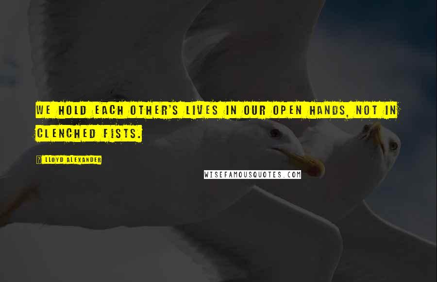 Lloyd Alexander Quotes: We hold each other's lives in our open hands, not in clenched fists.
