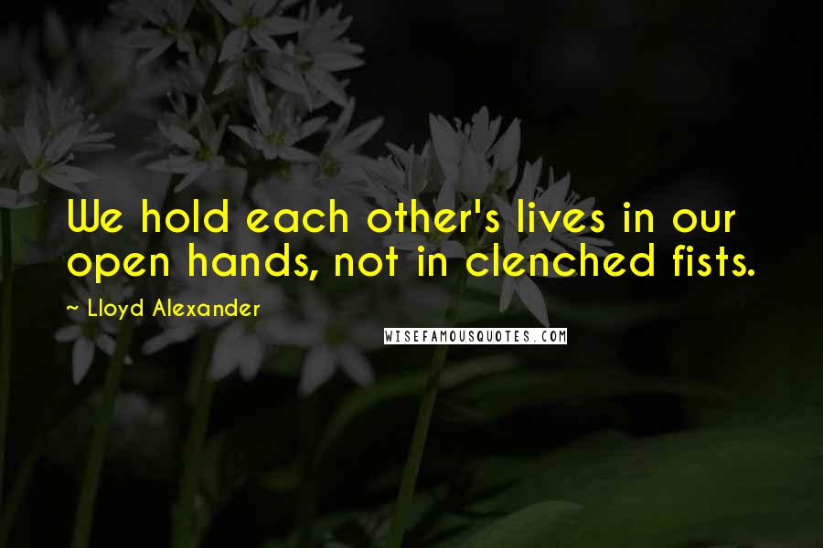 Lloyd Alexander Quotes: We hold each other's lives in our open hands, not in clenched fists.