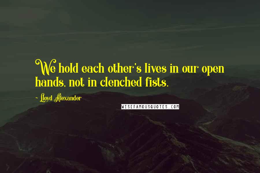 Lloyd Alexander Quotes: We hold each other's lives in our open hands, not in clenched fists.