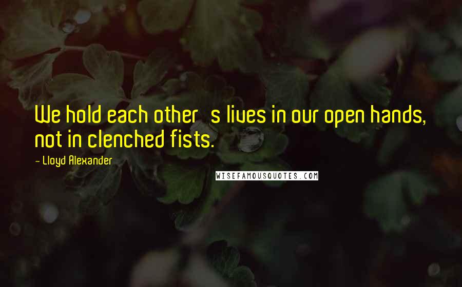 Lloyd Alexander Quotes: We hold each other's lives in our open hands, not in clenched fists.