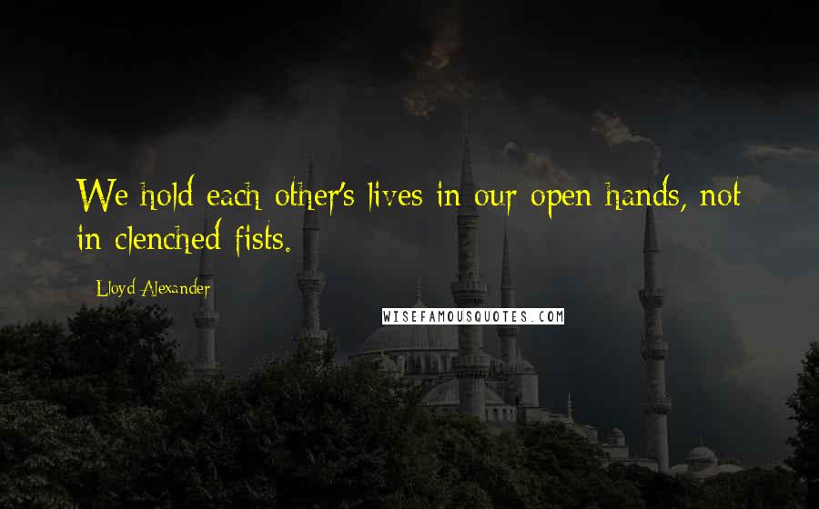 Lloyd Alexander Quotes: We hold each other's lives in our open hands, not in clenched fists.
