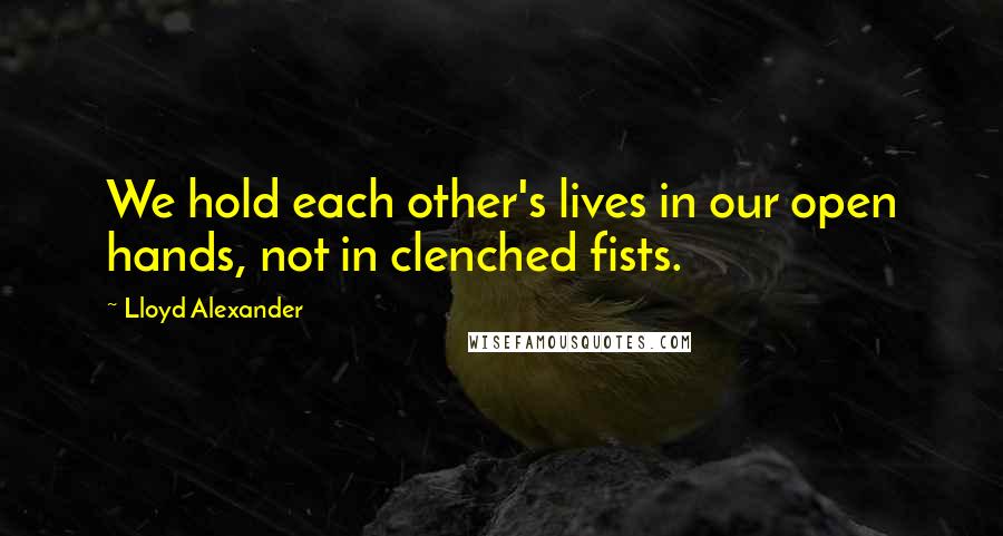 Lloyd Alexander Quotes: We hold each other's lives in our open hands, not in clenched fists.