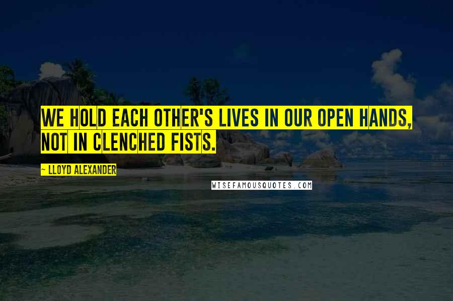 Lloyd Alexander Quotes: We hold each other's lives in our open hands, not in clenched fists.
