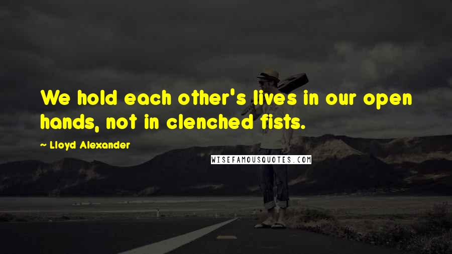 Lloyd Alexander Quotes: We hold each other's lives in our open hands, not in clenched fists.