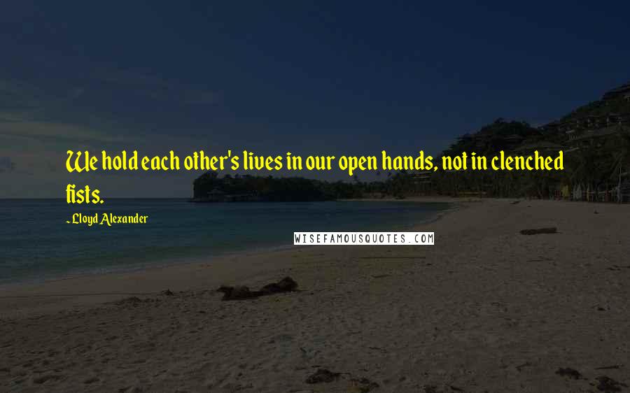 Lloyd Alexander Quotes: We hold each other's lives in our open hands, not in clenched fists.