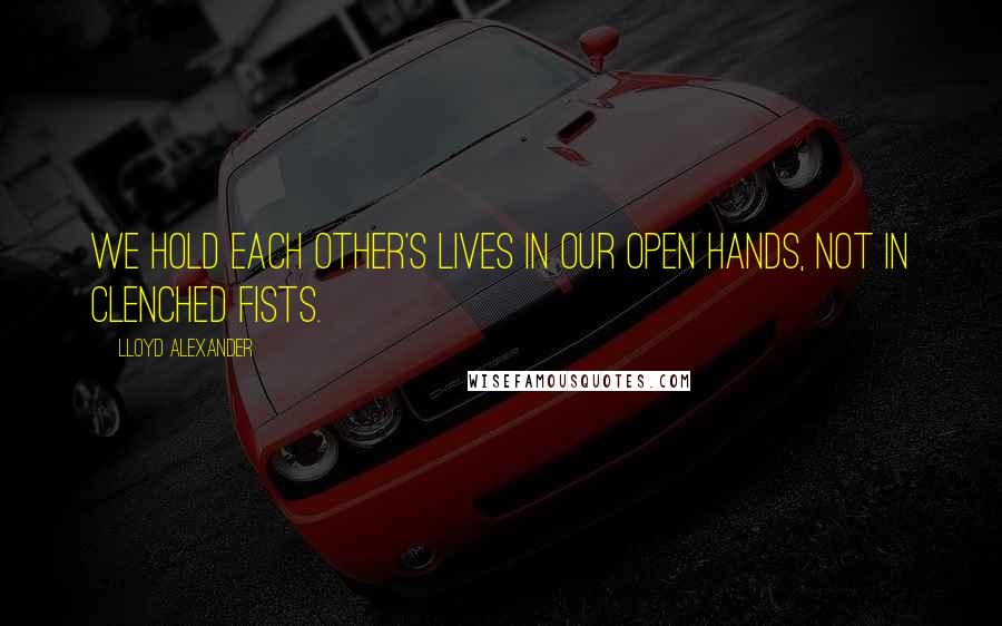 Lloyd Alexander Quotes: We hold each other's lives in our open hands, not in clenched fists.
