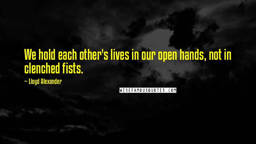 Lloyd Alexander Quotes: We hold each other's lives in our open hands, not in clenched fists.