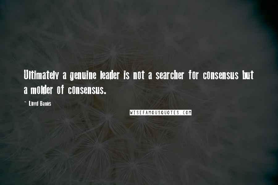 Lloyd Banks Quotes: Ultimately a genuine leader is not a searcher for consensus but a molder of consensus.