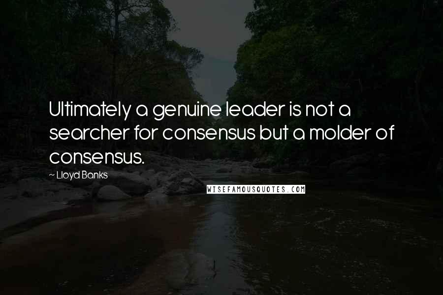 Lloyd Banks Quotes: Ultimately a genuine leader is not a searcher for consensus but a molder of consensus.
