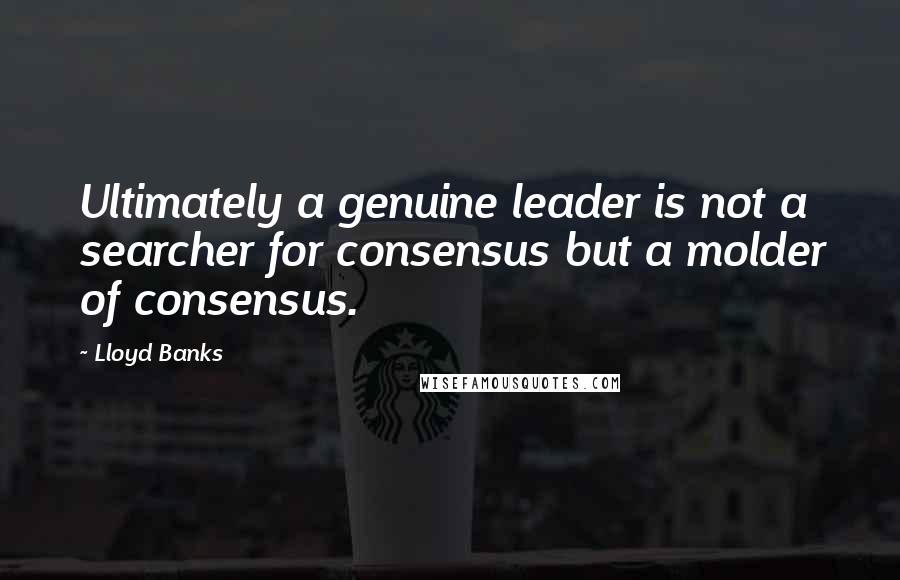 Lloyd Banks Quotes: Ultimately a genuine leader is not a searcher for consensus but a molder of consensus.