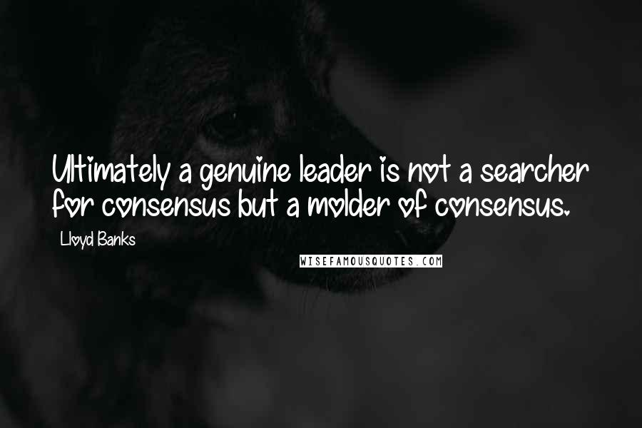 Lloyd Banks Quotes: Ultimately a genuine leader is not a searcher for consensus but a molder of consensus.