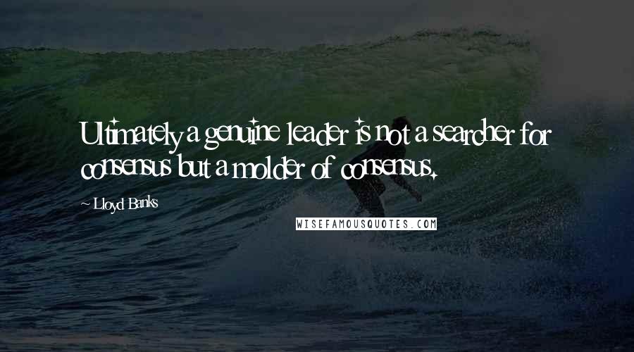 Lloyd Banks Quotes: Ultimately a genuine leader is not a searcher for consensus but a molder of consensus.