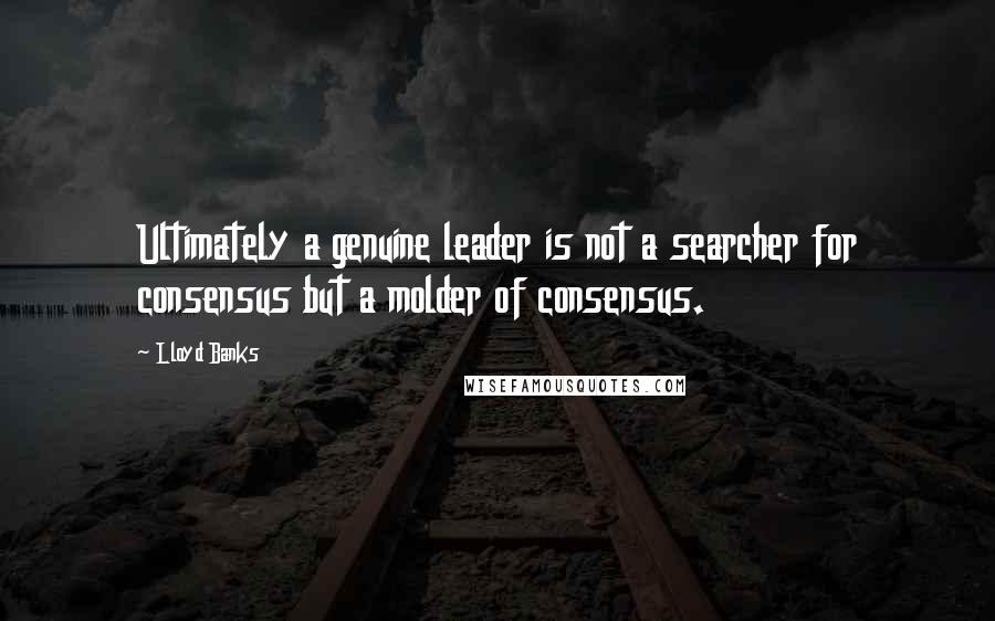 Lloyd Banks Quotes: Ultimately a genuine leader is not a searcher for consensus but a molder of consensus.