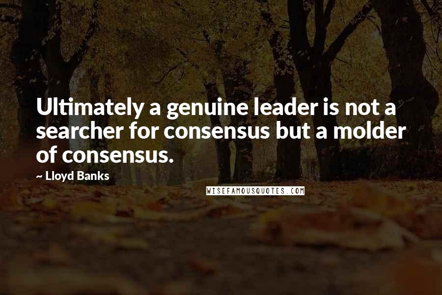 Lloyd Banks Quotes: Ultimately a genuine leader is not a searcher for consensus but a molder of consensus.