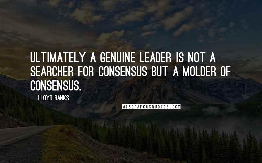Lloyd Banks Quotes: Ultimately a genuine leader is not a searcher for consensus but a molder of consensus.