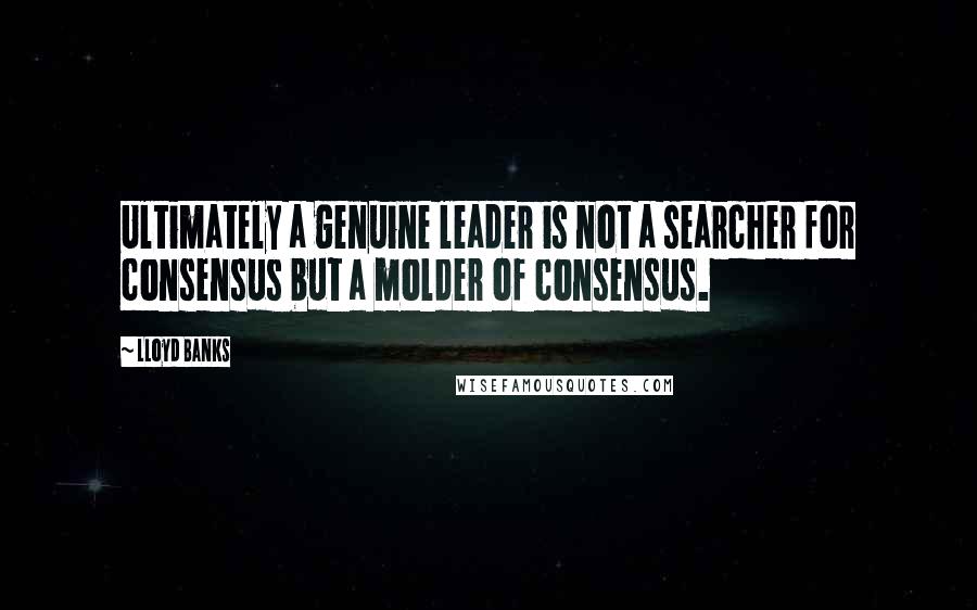 Lloyd Banks Quotes: Ultimately a genuine leader is not a searcher for consensus but a molder of consensus.