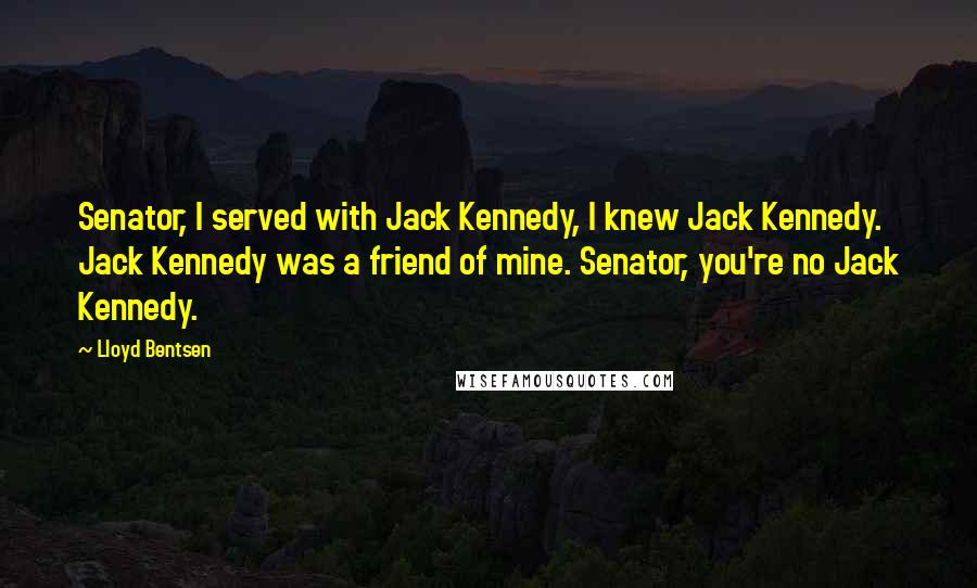 Lloyd Bentsen Quotes: Senator, I served with Jack Kennedy, I knew Jack Kennedy. Jack Kennedy was a friend of mine. Senator, you're no Jack Kennedy.