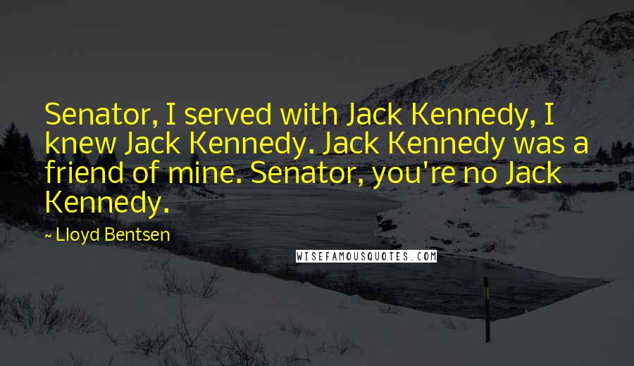 Lloyd Bentsen Quotes: Senator, I served with Jack Kennedy, I knew Jack Kennedy. Jack Kennedy was a friend of mine. Senator, you're no Jack Kennedy.