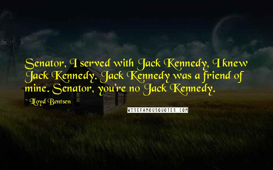 Lloyd Bentsen Quotes: Senator, I served with Jack Kennedy, I knew Jack Kennedy. Jack Kennedy was a friend of mine. Senator, you're no Jack Kennedy.