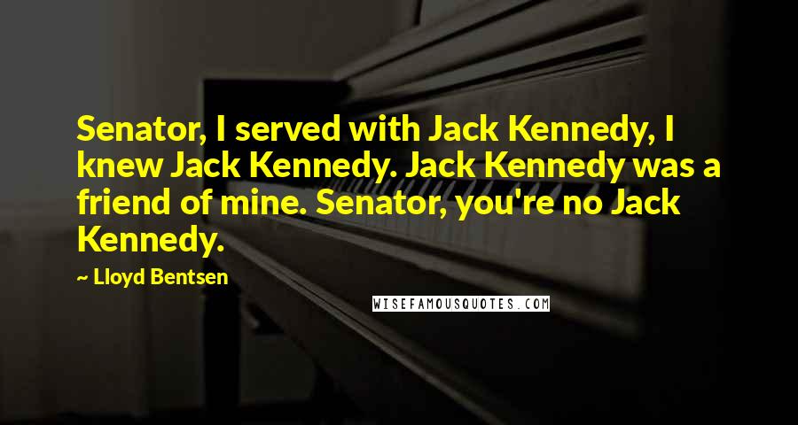 Lloyd Bentsen Quotes: Senator, I served with Jack Kennedy, I knew Jack Kennedy. Jack Kennedy was a friend of mine. Senator, you're no Jack Kennedy.