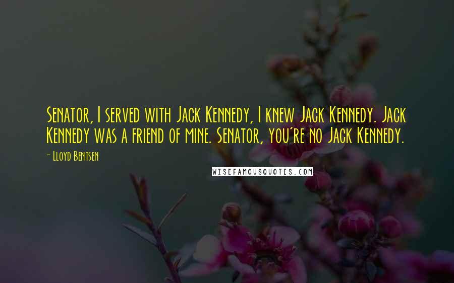 Lloyd Bentsen Quotes: Senator, I served with Jack Kennedy, I knew Jack Kennedy. Jack Kennedy was a friend of mine. Senator, you're no Jack Kennedy.