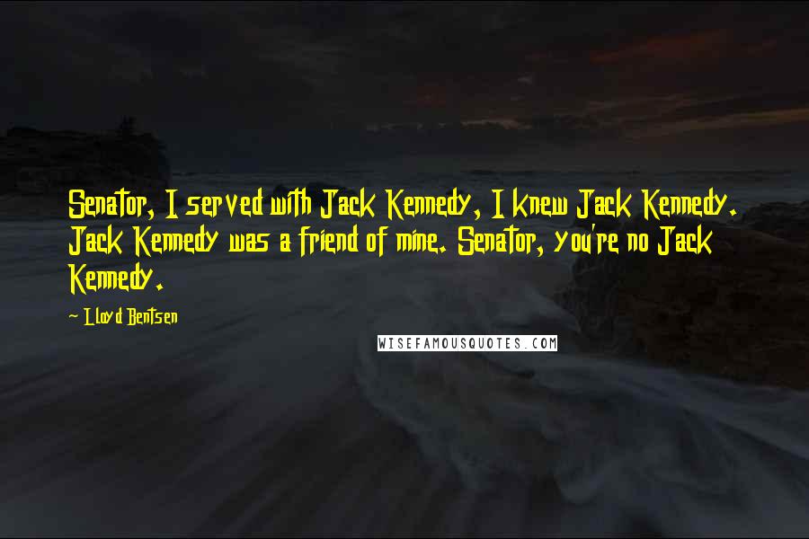 Lloyd Bentsen Quotes: Senator, I served with Jack Kennedy, I knew Jack Kennedy. Jack Kennedy was a friend of mine. Senator, you're no Jack Kennedy.