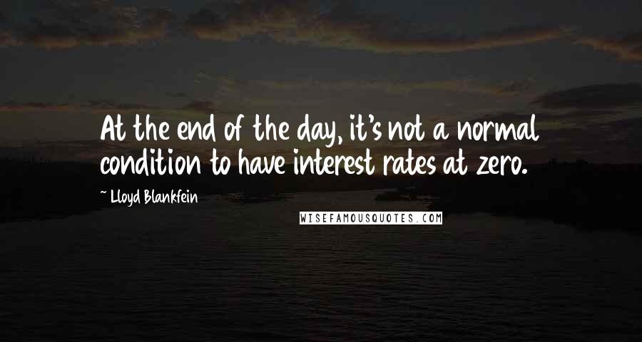 Lloyd Blankfein Quotes: At the end of the day, it's not a normal condition to have interest rates at zero.