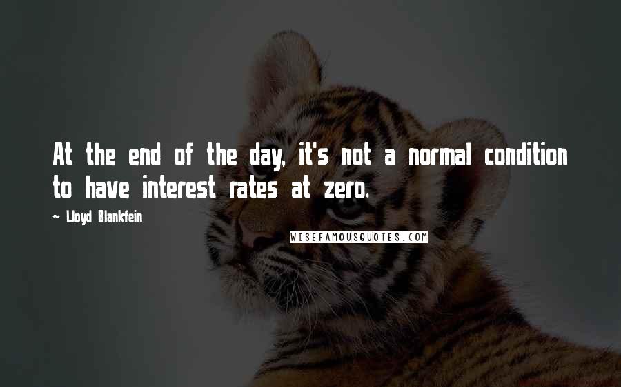 Lloyd Blankfein Quotes: At the end of the day, it's not a normal condition to have interest rates at zero.