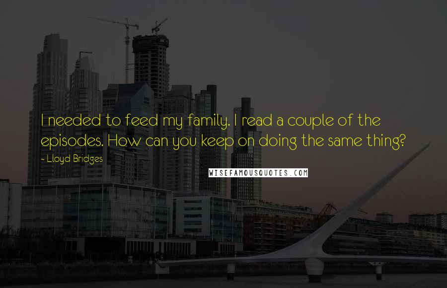 Lloyd Bridges Quotes: I needed to feed my family. I read a couple of the episodes. How can you keep on doing the same thing?