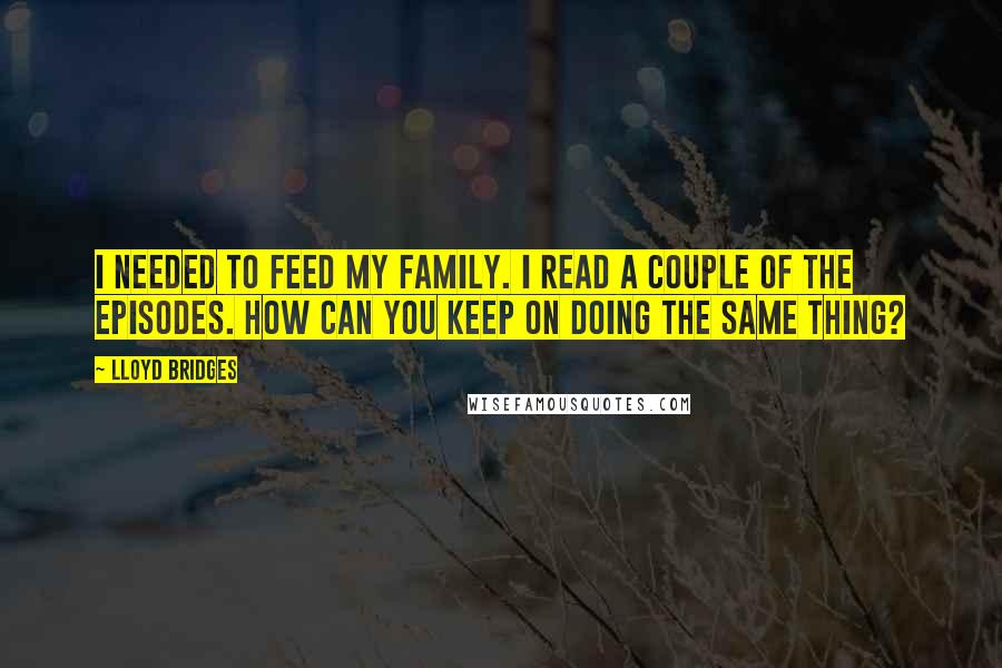 Lloyd Bridges Quotes: I needed to feed my family. I read a couple of the episodes. How can you keep on doing the same thing?