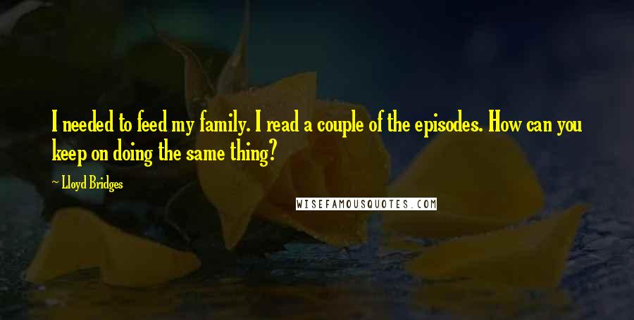 Lloyd Bridges Quotes: I needed to feed my family. I read a couple of the episodes. How can you keep on doing the same thing?