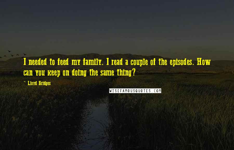 Lloyd Bridges Quotes: I needed to feed my family. I read a couple of the episodes. How can you keep on doing the same thing?