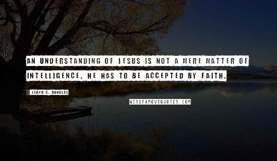 Lloyd C. Douglas Quotes: An understanding of Jesus is not a mere matter of intelligence. He has to be accepted by faith.
