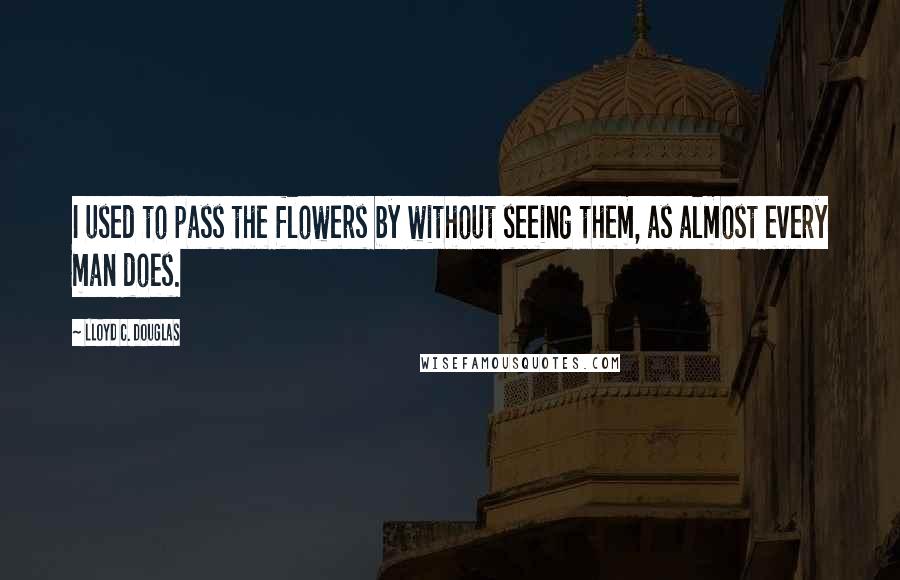 Lloyd C. Douglas Quotes: I used to pass the flowers by without seeing them, as almost every man does.