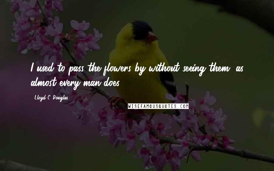 Lloyd C. Douglas Quotes: I used to pass the flowers by without seeing them, as almost every man does.