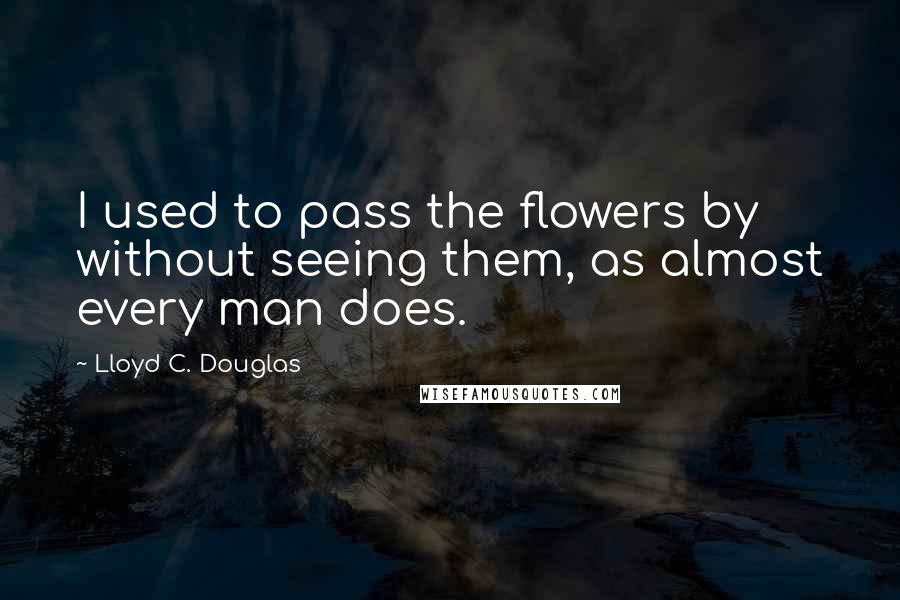 Lloyd C. Douglas Quotes: I used to pass the flowers by without seeing them, as almost every man does.