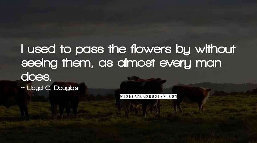 Lloyd C. Douglas Quotes: I used to pass the flowers by without seeing them, as almost every man does.