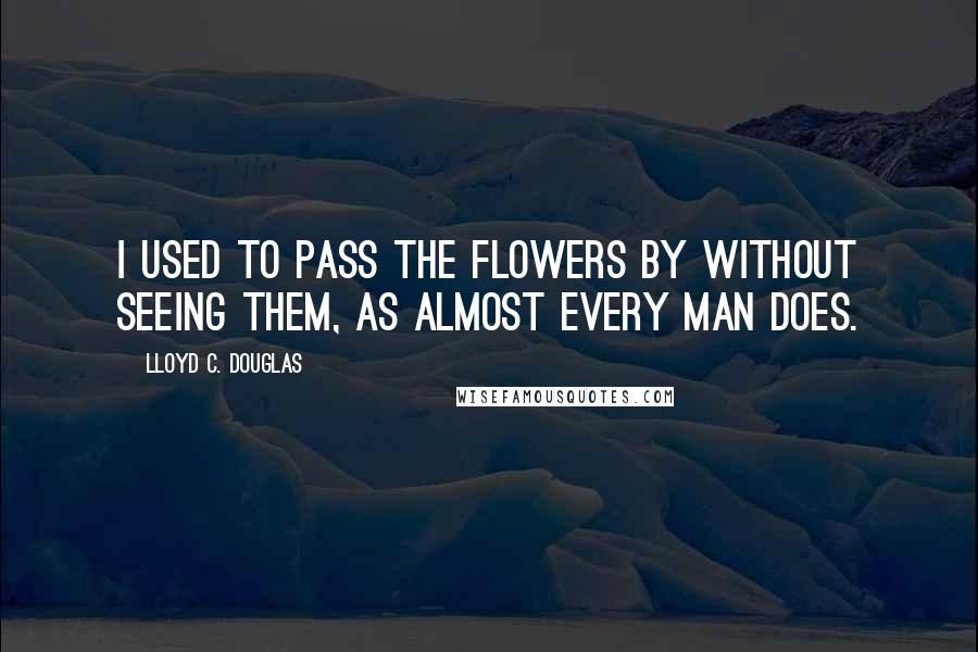 Lloyd C. Douglas Quotes: I used to pass the flowers by without seeing them, as almost every man does.