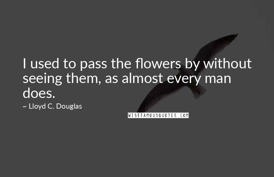 Lloyd C. Douglas Quotes: I used to pass the flowers by without seeing them, as almost every man does.