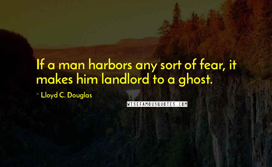 Lloyd C. Douglas Quotes: If a man harbors any sort of fear, it makes him landlord to a ghost.