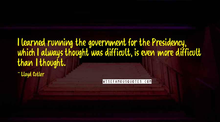Lloyd Cutler Quotes: I learned running the government for the Presidency, which I always thought was difficult, is even more difficult than I thought.