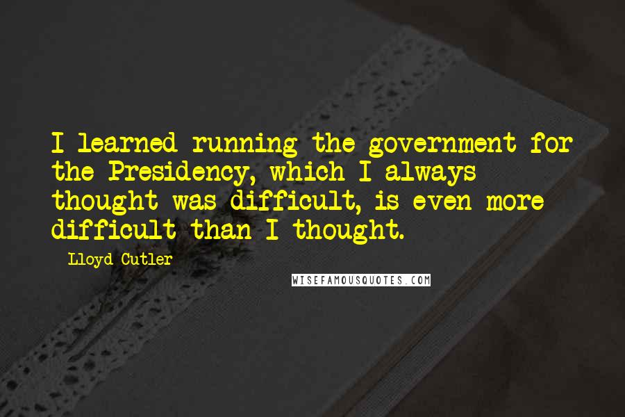 Lloyd Cutler Quotes: I learned running the government for the Presidency, which I always thought was difficult, is even more difficult than I thought.