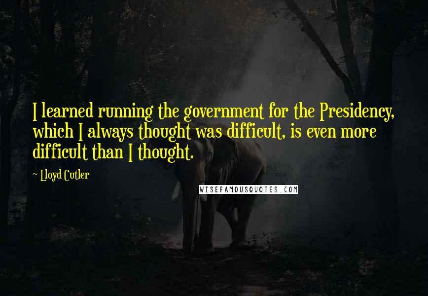 Lloyd Cutler Quotes: I learned running the government for the Presidency, which I always thought was difficult, is even more difficult than I thought.